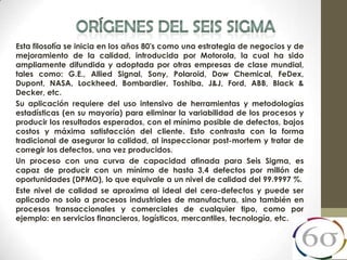 Esta filosofía se inicia en los años 80's como una estrategia de negocios y de
mejoramiento de la calidad, introducida por Motorola, la cual ha sido
ampliamente difundida y adoptada por otras empresas de clase mundial,
tales como: G.E., Allied Signal, Sony, Polaroid, Dow Chemical, FeDex,
Dupont, NASA, Lockheed, Bombardier, Toshiba, J&J, Ford, ABB, Black &
Decker, etc.
Su aplicación requiere del uso intensivo de herramientas y metodologías
estadísticas (en su mayoría) para eliminar la variabilidad de los procesos y
producir los resultados esperados, con el mínimo posible de defectos, bajos
costos y máxima satisfacción del cliente. Esto contrasta con la forma
tradicional de asegurar la calidad, al inspeccionar post-mortem y tratar de
corregir los defectos, una vez producidos.
Un proceso con una curva de capacidad afinada para Seis Sigma, es
capaz de producir con un mínimo de hasta 3,4 defectos por millón de
oportunidades (DPMO), lo que equivale a un nivel de calidad del 99.9997 %.
Este nivel de calidad se aproxima al ideal del cero-defectos y puede ser
aplicado no solo a procesos industriales de manufactura, sino también en
procesos transaccionales y comerciales de cualquier tipo, como por
ejemplo: en servicios financieros, logísticos, mercantiles, tecnología, etc.
 