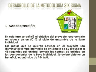  FASE DE DEFINICIÓN:
En esta fase se definió el objetivo del proyecto, que consiste
en reducir en un 50 % el ciclo de ensamble de la llave
individual.
Las metas que se quieren obtener en el proyecto son
disminuir el tiempo promedio de ensamble de 86 segundos a
43 segundos por unidad, cumplir las normas de calidad en
los componentes de la llave individual. Se quiere obtener un
beneficio económico de 144 MM.
 
