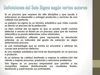 • Es un proceso que requiere de alta disciplina y que ayuda a
enfocarnos en desarrollar y entregar productos y servicios de una
calidad casi perfecta.
• La palabra six-sigma es un término estadístico que mide cuando
se desvía un proceso de la perfección.
• La idea central del six-sigma es que se pueda medir cuantos
defectos o errores se tienen en un proceso; para que de manera
sistemática se pueda determinar cómo eliminarlos.
• Termino estadístico utilizado para representar la desviación
estándar, es un indicador del grado de variación en algún
determinado proceso.
• Es una metodología que se centra en encontrar y eliminar las
causas que producen defectos.
• Es una medida estadística del nivel de desempeño en un proceso
o producto.
• Es un sistema de calidad destinado a mejorar la satisfacción del
cliente y mejorar procesos, productos y solucionar problemas.
• Seis Sigma es un proceso empresarial que permite a las
compañías mejorar drásticamente sus resultados finales,
diseñando y supervisando sus actividades.
 