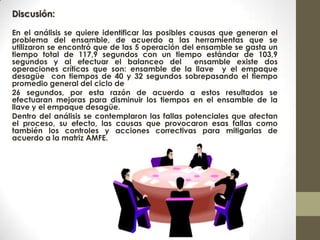 Discusión:
En el análisis se quiere identificar las posibles causas que generan el
problema del ensamble, de acuerdo a las herramientas que se
utilizaron se encontró que de las 5 operación del ensamble se gasta un
tiempo total de 117,9 segundos con un tiempo estándar de 103,9
segundos y al efectuar el balanceo del ensamble existe dos
operaciones críticas que son: ensamble de la llave y el empaque
desagüe con tiempos de 40 y 32 segundos sobrepasando el tiempo
promedio general del ciclo de
26 segundos, por esta razón de acuerdo a estos resultados se
efectuaran mejoras para disminuir los tiempos en el ensamble de la
llave y el empaque desagüe.
Dentro del análisis se contemplaron las fallas potenciales que afectan
el proceso, su efecto, las causas que provocaron esas fallas como
también los controles y acciones correctivas para mitigarlas de
acuerdo a la matriz AMFE.
 