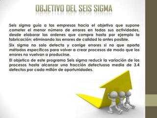 Seis sigma guía a las empresas hacia el objetivo que supone
cometer el menor número de errores en todas sus actividades,
desde elaborar las ordenes que compra hasta por ejemplo la
fabricación; eliminando los errores de calidad lo antes posible.
Six sigma no solo detecta y corrige errores si no que aporta
métodos específicos para volver a crear procesos de modo que los
errores no vuelvan a producirse.
El objetico de este programa Seis sigma reducir la variación de los
procesos hasta alcanzar una fracción defectuosa media de 3.4
defectos por cada millón de oportunidades.
 