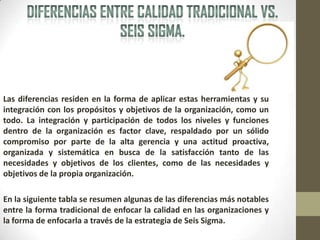 Las diferencias residen en la forma de aplicar estas herramientas y su
integración con los propósitos y objetivos de la organización, como un
todo. La integración y participación de todos los niveles y funciones
dentro de la organización es factor clave, respaldado por un sólido
compromiso por parte de la alta gerencia y una actitud proactiva,
organizada y sistemática en busca de la satisfacción tanto de las
necesidades y objetivos de los clientes, como de las necesidades y
objetivos de la propia organización.
En la siguiente tabla se resumen algunas de las diferencias más notables
entre la forma tradicional de enfocar la calidad en las organizaciones y
la forma de enfocarla a través de la estrategia de Seis Sigma.
 