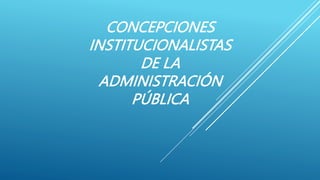 CONCEPCIONES
INSTITUCIONALISTAS
DE LA
ADMINISTRACIÓN
PÚBLICA
 