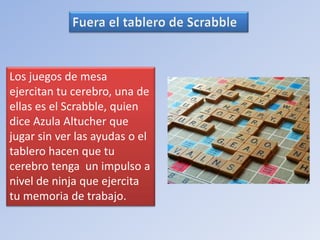 Los juegos de mesa 
ejercitan tu cerebro, una de 
ellas es el Scrabble, quien 
dice Azula Altucher que 
jugar sin ver las ayudas o el 
tablero hacen que tu 
cerebro tenga un impulso a 
nivel de ninja que ejercita 
tu memoria de trabajo. 
 