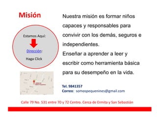 Misión
Dirección:
Estamos Aquí:
Haga Click
Nuestra misión es formar niños
capaces y responsables para
convivir con los demás, seguros e
independientes.
Enseñar a aprender a leer y
escribir como herramienta básica
para su desempeño en la vida.
Calle 79 No. 531 entre 70 y 72 Centro. Cerca de Ermita y San Sebastián
Tel. 9841357
Correo: somospequenines@gmail.com
 