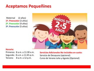 Aceptamos Pequeñines
Maternal (2 años)
1º. Preescolar (3 años)
2º. Preescolar (4 años)
3º. Preescolar (5 años)
Horario:
Primeros: 8 a.m. a 11:30 a.m.
Segundo: 8 a.m. a 11:45 p.m.
Tercero: 8 a.m. a 12 p.m.
Servicios Adicionales No incluidos en cuota:
Servicio de Desayuno (opcional)
Curso de Verano Julio y Agosto (Opcional)
 