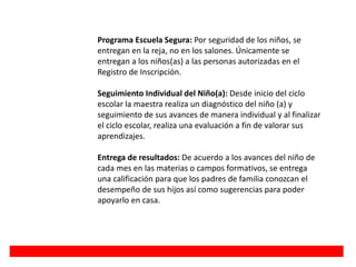 Programa Escuela Segura: Por seguridad de los niños, se
entregan en la reja, no en los salones. Únicamente se
entregan a los niños(as) a las personas autorizadas en el
Registro de Inscripción.
Seguimiento Individual del Niño(a): Desde inicio del ciclo
escolar la maestra realiza un diagnóstico del niño (a) y
seguimiento de sus avances de manera individual y al finalizar
el ciclo escolar, realiza una evaluación a fin de valorar sus
aprendizajes.
Entrega de resultados: De acuerdo a los avances del niño de
cada mes en las materias o campos formativos, se entrega
una calificación para que los padres de familia conozcan el
desempeño de sus hijos así como sugerencias para poder
apoyarlo en casa.
 