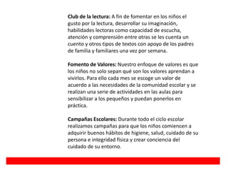 Club de la lectura: A fin de fomentar en los niños el
gusto por la lectura, desarrollar su imaginación,
habilidades lectoras como capacidad de escucha,
atención y comprensión entre otras se les cuenta un
cuento y otros tipos de textos con apoyo de los padres
de familia y familiares una vez por semana.
Fomento de Valores: Nuestro enfoque de valores es que
los niños no solo sepan qué son los valores aprendan a
vivirlos. Para ello cada mes se escoge un valor de
acuerdo a las necesidades de la comunidad escolar y se
realizan una serie de actividades en las aulas para
sensibilizar a los pequeños y puedan ponerlos en
práctica.
Campañas Escolares: Durante todo el ciclo escolar
realizamos campañas para que los niños comiencen a
adquirir buenos hábitos de higiene, salud, cuidado de su
persona e integridad física y crear conciencia del
cuidado de su entorno.
 