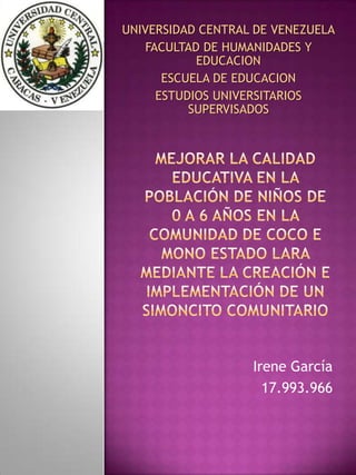 UNIVERSIDAD CENTRAL DE VENEZUELA
    FACULTAD DE HUMANIDADES Y
            EDUCACION
       ESCUELA DE EDUCACION
      ESTUDIOS UNIVERSITARIOS
           SUPERVISADOS




                   Irene García
                     17.993.966
 