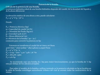 Potencia de la bomba
Cálculo de la potencia de una bomba
La potencia hidráulica ideal de una bomba hidráulica depende del caudal, de la densidad del líquido y
de la altura diferencial.

La elevación estática de una altura a otra, puede calcularse:
Ph = q* ρ* h*g / 76* n

Donde:

Ph = Potencia eléctrica (hp)
q = Capacidad de caudal (m3/h)
 ρ = Densidad del fluido (kg/m3)
g = Gravedad (9,81 m/s2)
h = Altura diferencial (m)
n= eficiencia de la bomba ( 50 – 70 )
constante para convertir la potencia en hp

    Entonces se transforma el caudal de m3/mes a m3/hora
40m3/mes * 1mes/30dias * 1dia/24hora=0,055m3/hora
Ph = q* ρ* h*g / n
Ph = 0,055 * 1000 * 5,20 * 9,81 / 76 *60
Ph = 2805,66 /4560
Ph = 0,61 hp

      Se recomienda usar una bomba de 1 hp para mejor funcionamiento, ya que la bomba de ½ hp
esta por debajo de los cálculos arrojados

     Para saber el modelo de la bomba a utilizar teniendo ya la potencia calculada en hp se localiza en
la tabla de bomba centrifugas autocebante trifásica del cual se extraen todas las característica de la
misma
 
