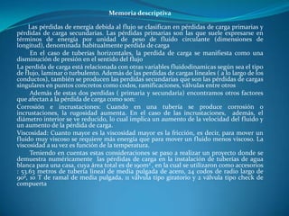 Memoria descriptiva

     Las pérdidas de energía debida al flujo se clasifican en pérdidas de carga primarias y
pérdidas de carga secundarias. Las pérdidas primarias son las que suele expresarse en
términos de energía por unidad de peso de fluido circulante (dimensiones de
longitud), denominada habitualmente perdida de carga
     En el caso de tuberías horizontales, la perdida de carga se manifiesta como una
disminución de presión en el sentido del flujo
La perdida de carga está relacionada con otras variables fluidodinamicas según sea el tipo
de flujo, laminar o turbulento. Además de las perdidas de cargas lineales ( a lo largo de los
conductos), también se producen las perdidas secundarias que son las pérdidas de cargas
singulares en puntos concretos como codos, ramificaciones, válvulas entre otros
     Además de estas dos perdidas ( primaria y secundaria) encontramos otros factores
que afectan a la pérdida de carga como son:
Corrosión e incrustaciones: Cuando en una tubería se produce corrosión o
incrustaciones, la rugosidad aumenta. En el caso de las incrustaciones, además, el
diámetro interior se ve reducido, lo cual implica un aumento de la velocidad del fluido y
un aumento de la pérdida de carga.
Viscosidad: Cuanto mayor es la viscosidad mayor es la fricción, es decir, para mover un
fluido muy viscoso se requiere más energía que para mover un fluido menos viscoso. La
viscosidad a su vez es función de la temperatura.
     Teniendo en cuentas estas consideraciones se paso a realizar un proyecto donde se
demuestra numéricamente las pérdidas de carga en la instalación de tuberías de agua
blanca para una casa, cuya área total es de 190m2 , en la cual se utilizaron como accesorios
: 53.63 metros de tubería lineal de media pulgada de acero, 24 codos de radio largo de
90º, 10 T de ramal de media pulgada, 11 válvula tipo giratorio y 2 válvula tipo check de
compuerta
 