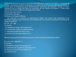 De la misma forma la casa se encuentra ubicada en la carrera 6 con calle 1 y 2 numero de
la casa 1-60 barrio unión la cual posee un caudal de 40 m3/mes de allí de ese caudal se
partirá para la realización de la demostración numérica del proyecto, donde se logro
realizarlo con la ayuda del libro de mecánica de los fluidos de Robert L. Mott sexta
edición del cual se utilizaron las siguientes tablas:
Tubería de acero ced 40
Propiedades del agua
Bombas centrifugas trifásicas
      En relación a lo anterior, se utilizaron la tabla 1 de valores del coeficiente k en
pérdidas singulares para encontrar las pérdidas de los accesorios mediante la fórmula de
cargas singulares:
H = K · (v2 / 2g)
En donde:
· H: pérdida de carga o de energía (m)
· K: coeficiente empírico (adimensional)
· v: velocidad media del flujo (m/s)
· g: aceleración de la gravedad (m/s2)

Mientras que para las perdidas primaria se utilizo la formula Manning (1890)

h = 10,3 * n2 * (Q2/D) * L
En donde:
h: pérdida de carga o de energía (m)
n: coeficiente de rugosidad (adimensional)
D: diámetro interno de la tubería (m)
Q: caudal (m3/s)
 