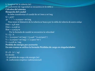 L: longitud de la tubería (m)
El coeficiente de rugosidad se encuentra en la tabla 2
Cálculos del sistema
Búsqueda del caudal
   Se debe transformar el caudal de m3/mes a m3/seg
Q = 40m3
40 * * * = 0,015x10-3 m3/seg
    Para tener el diámetro de la tubería se busca por la tabla de tubería de acero ced40
Dint = 15,8 mm
Dint = 0,0158 m
Rint = 0,0079 m
     Por la formula de caudal se encuentra la velocidad
V=Q/A
V = (0,015x10-3 m3/seg) / (3,1416 * (0,0079m)2 )
V = (0,015x10-3 m3/seg) / ( 0,19x10-3m2 )
V = 0,078 m / seg
Perdida de energía por accesorio
En este tramo se utilizo la formula Pérdidas de carga en singularidades

H = K · (v2 / 2g)
En donde:
· H: pérdida de carga o de energía (m)
· K: coeficiente empírico (adimensional)
 