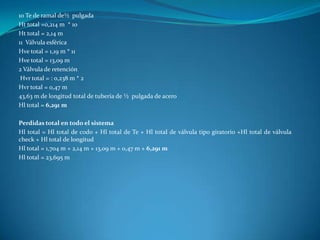 10 Te de ramal de½ pulgada
Ht total =0,214 m * 10
Ht total = 2,14 m
11 Válvula esférica
Hve total = 1,19 m * 11
Hve total = 13,09 m
2 Válvula de retención
 Hvr total = : 0,238 m * 2
Hvr total = 0,47 m
43,63 m de longitud total de tubería de ½ pulgada de acero
Hl total = 6,291 m

Perdidas total en todo el sistema
Hl total = Hl total de codo + Hl total de Te + Hl total de válvula tipo giratorio +Hl total de válvula
check + Hl total de longitud
Hl total = 1,704 m + 2,14 m + 13,09 m + 0,47 m + 6,291 m
Hl total = 23,695 m
 