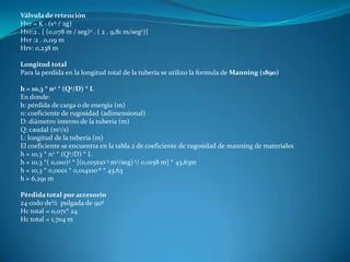 Válvula de retención
Hvr = K · (v2 / 2g)
Hvr:2 . [ (0,078 m / seg)2 . ( 2 . 9,81 m/seg2)]
Hvr :2 . 0,119 m
Hrv: 0,238 m

Longitud total
Para la perdida en la longitud total de la tubería se utilizo la formula de Manning (1890)

h = 10,3 * n2 * (Q2/D) * L
En donde:
h: pérdida de carga o de energía (m)
n: coeficiente de rugosidad (adimensional)
D: diámetro interno de la tubería (m)
Q: caudal (m3/s)
L: longitud de la tubería (m)
El coeficiente se encuentra en la tabla 2 de coeficiente de rugosidad de manning de materiales
h = 10,3 * n2 * (Q2/D) * L
h = 10,3 *( 0,010)2 * [(0,015x10-3 m3/seg) 2/ 0,0158 m] * 43,63m
h = 10,3 * 0,0001 * 0,014x10-6 * 43,63
h = 6,291 m

Pérdida total por accesorio
24 codo de½ pulgada de 90º
Hc total = 0,071* 24
Hc total = 1,704 m
 