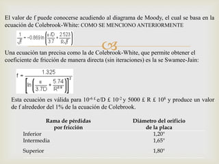 El valor de f puede conocerse acudiendo al diagrama de Moody, el cual se basa en la
ecuación de Colebrook-White: COMO SE MENCIONO ANTERIORMENTE


                                        
Una ecuación tan precisa como la de Colebrook-White, que permite obtener el
coeficiente de fricción de manera directa (sin iteraciones) es la se Swamee-Jain:




  Esta ecuación es válida para 10-6 £ e/D £ 10-2 y 5000 £ R £ 108 y produce un valor
  de f alrededor del 1% de la ecuación de Colebrook.

                  Rama de pérdidas                   Diámetro del orificio
                    por fricción                         de la placa
       Inferior                                             1,20"
       Intermedia                                           1,65"
       Superior                                              1,80"
 