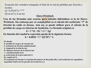 Ecuación del vertedero triangular al final de la red de pérdidas por fricción y
 locales:
 Q= 0,59247 h 2,3579
 (Q en m3/s, h en m)
                                         Darcy-Weisbach
                                                
Una de las fórmulas más exactas para cálculos hidráulicos es la de Darcy-
Weisbach. Sin embargo por su complejidad en el cálculo del coeficiente "f" de
fricción ha caído en desuso. Aún así, se puede utilizar para el cálculo de la
pérdida de carga en tuberías de fundición. La fórmula original es:
                     h = f *(L / D) * (v2 / 2g)
En función del caudal la expresión queda de la siguiente forma:
                   h = 0,0826 * f * (Q2/D5) * L
En donde:
h: pérdida de carga o de energía (m)
f: coeficiente de fricción (adimensional)
L: longitud de la tubería (m)
D: diámetro interno de la tubería (m)
v: velocidad media (m/s)
g: aceleración de la gravedad (m/s2)
Q: caudal (m3/s)
El coeficiente de fricción f es función del número de Reynolds (Re) y del coeficiente de rugosidad o
rugosidad relativa de las paredes de la tubería (εr):
 