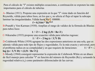 Para el cálculo de "f" existen múltiples ecuaciones, a continuación se exponen las más
importantes para el cálculo de tuberías
A- Blasius (1911). Propone una expresión en la que "f" viene dado en función del
Reynolds, válida para tubos lisos, en los que εr no afecta al flujo al tapar la subcapa
                                         
laminar las irregularidades. Válida hasta Re < 100000:
                              f = 0,3164 * Re-0,25
B-Prandtl y Von-Karman (1930). Amplían el rango de validez de la fórmula de Blasius
para tubos lisos:
                             1 / √f = - 2 log (2,51 / Re√f )
C-Nikuradse (1933) propone una ecuación válida para tuberías rugosas:
                              1 / √f = - 2 log (ε / 3,71 D)
D-Colebrook-White (1939) agrupan las dos expresiones anteriores en una sola, que es
además válida para todo tipo de flujos y rugosidades. Es la más exacta y universal, pero
el problema radica en su complejidad y en que requiere de iteraciones:            1 / √f = - 2
log [(ε / 3,71 D) + (2,51 / Re√f )]
E-Moody (1944) consiguió representar la expresión de Colebrook-White en un ábaco
de fácil manejo para calcular "f" en función del número de Reynolds (Re) y actuando la
rugosidad relativa (εr) como parámetro diferenciador de las curvas:
 