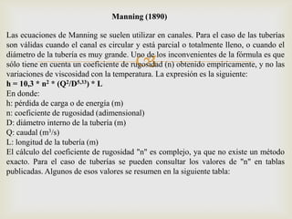 Manning (1890)

Las ecuaciones de Manning se suelen utilizar en canales. Para el caso de las tuberías
son válidas cuando el canal es circular y está parcial o totalmente lleno, o cuando el

                                       
diámetro de la tubería es muy grande. Uno de los inconvenientes de la fórmula es que
sólo tiene en cuenta un coeficiente de rugosidad (n) obtenido empíricamente, y no las
variaciones de viscosidad con la temperatura. La expresión es la siguiente:
h = 10,3 * n2 * (Q2/D5,33) * L
En donde:
h: pérdida de carga o de energía (m)
n: coeficiente de rugosidad (adimensional)
D: diámetro interno de la tubería (m)
Q: caudal (m3/s)
L: longitud de la tubería (m)
El cálculo del coeficiente de rugosidad "n" es complejo, ya que no existe un método
exacto. Para el caso de tuberías se pueden consultar los valores de "n" en tablas
publicadas. Algunos de esos valores se resumen en la siguiente tabla:
 