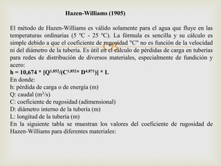 Hazen-Williams (1905)

El método de Hazen-Williams es válido solamente para el agua que fluye en las
temperaturas ordinarias (5 ºC - 25 ºC). La fórmula es sencilla y su cálculo es

                                      
simple debido a que el coeficiente de rugosidad "C" no es función de la velocidad
ni del diámetro de la tubería. Es útil en el cálculo de pérdidas de carga en tuberías
para redes de distribución de diversos materiales, especialmente de fundición y
acero:
h = 10,674 * [Q1,852/(C1,852* D4,871)] * L
En donde:
h: pérdida de carga o de energía (m)
Q: caudal (m3/s)
C: coeficiente de rugosidad (adimensional)
D: diámetro interno de la tubería (m)
L: longitud de la tubería (m)
En la siguiente tabla se muestran los valores del coeficiente de rugosidad de
Hazen-Williams para diferentes materiales:
 