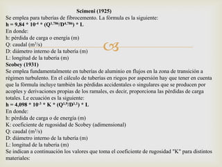 Scimeni (1925)
Se emplea para tuberías de fibrocemento. La fórmula es la siguiente:
h = 9,84 * 10-4 * (Q1,786/D4,786) * L
En donde:
h: pérdida de carga o energía (m)
Q: caudal (m3/s)
D: diámetro interno de la tubería (m)      
L: longitud de la tubería (m)
Scobey (1931)
Se emplea fundamentalmente en tuberías de aluminio en flujos en la zona de transición a
régimen turbulento. En el cálculo de tuberías en riegos por aspersión hay que tener en cuenta
que la fórmula incluye también las pérdidas accidentales o singulares que se producen por
acoples y derivaciones propias de los ramales, es decir, proporciona las pérdidas de carga
totales. Le ecuación es la siguiente:
h = 4,098 * 10-3 * K * (Q1,9/D1,1) * L
En donde:
h: pérdida de carga o de energía (m)
K: coeficiente de rugosidad de Scobey (adimensional)
Q: caudal (m3/s)
D: diámetro interno de la tubería (m)
L: longitud de la tubería (m)
Se indican a continuación los valores que toma el coeficiente de rugosidad "K" para distintos
materiales:
 