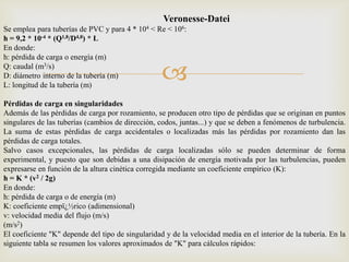 Veronesse-Datei
Se emplea para tuberías de PVC y para 4 * 104 < Re < 106:
h = 9,2 * 10-4 * (Q1,8/D4,8) * L
En donde:
h: pérdida de carga o energía (m)
Q: caudal (m3/s)
D: diámetro interno de la tubería (m)
L: longitud de la tubería (m)
                                                   
Pérdidas de carga en singularidades
Además de las pérdidas de carga por rozamiento, se producen otro tipo de pérdidas que se originan en puntos
singulares de las tuberías (cambios de dirección, codos, juntas...) y que se deben a fenómenos de turbulencia.
La suma de estas pérdidas de carga accidentales o localizadas más las pérdidas por rozamiento dan las
pérdidas de carga totales.
Salvo casos excepcionales, las pérdidas de carga localizadas sólo se pueden determinar de forma
experimental, y puesto que son debidas a una disipación de energía motivada por las turbulencias, pueden
expresarse en función de la altura cinética corregida mediante un coeficiente empírico (K):
h = K * (v2 / 2g)
En donde:
h: pérdida de carga o de energía (m)
K: coeficiente empï¿½rico (adimensional)
v: velocidad media del flujo (m/s)
(m/s2)
El coeficiente "K" depende del tipo de singularidad y de la velocidad media en el interior de la tubería. En la
siguiente tabla se resumen los valores aproximados de "K" para cálculos rápidos:
 