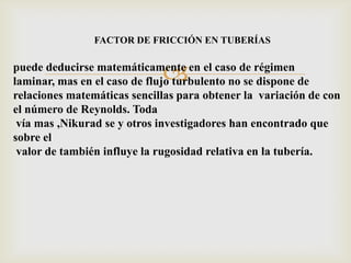 FACTOR DE FRICCIÓN EN TUBERÍAS


                             
puede deducirse matemáticamente en el caso de régimen
laminar, mas en el caso de flujo turbulento no se dispone de
relaciones matemáticas sencillas para obtener la variación de con
el número de Reynolds. Toda
 vía mas ,Nikurad se y otros investigadores han encontrado que
sobre el
 valor de también influye la rugosidad relativa en la tubería.
 