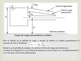 

              Líneas de cargas piezométricas y totales.

Para el cálculo de la pérdida de carga o energía en tubería, se emplea generalmente la
ecuación de Darcy-Weisbach:

Donde hf es la pérdida de energía o la caída en la línea de cargas piezométricas a
 lo largo de la longitud (L) en la tubería de diámetro D, de un flujo con velocidad promedio V
y f es un factor de fricción adimensional
 