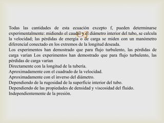 Todas las cantidades de esta ecuación excepto f, pueden determinarse
                                    
experimentalmente: midiendo el caudal y el diámetro interior del tubo, se calcula
la velocidad; las pérdidas de energía o de carga se miden con un manómetro
diferencial conectado en los extremos de la longitud deseada.
Los experimentos han demostrado que para flujo turbulento, las pérdidas de
carga varían Los experimentos han demostrado que para flujo turbulento, las
pérdidas de carga varían
Directamente con la longitud de la tubería.
Aproximadamente con el cuadrado de la velocidad.
Aproximadamente con el inverso del diámetro.
Dependiendo de la rugosidad de la superficie interior del tubo.
Dependiendo de las propiedades de densidad y viscosidad del fluido.
Independientemente de la presión.
 