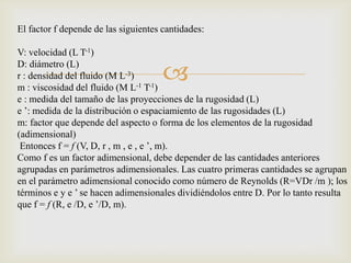 El factor f depende de las siguientes cantidades:

V: velocidad (L T-1)

                                      
D: diámetro (L)
r : densidad del fluido (M L-3)
m : viscosidad del fluido (M L-1 T-1)
e : medida del tamaño de las proyecciones de la rugosidad (L)
e ’: medida de la distribución o espaciamiento de las rugosidades (L)
m: factor que depende del aspecto o forma de los elementos de la rugosidad
(adimensional)
 Entonces f = f (V, D, r , m , e , e ’, m).
Como f es un factor adimensional, debe depender de las cantidades anteriores
agrupadas en parámetros adimensionales. Las cuatro primeras cantidades se agrupan
en el parámetro adimensional conocido como número de Reynolds (R=VDr /m ); los
términos e y e ’ se hacen adimensionales dividiéndolos entre D. Por lo tanto resulta
que f = f (R, e /D, e ’/D, m).
 
