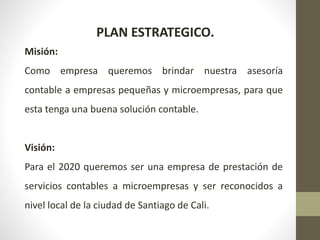 PLAN ESTRATEGICO.
Misión:
Como empresa queremos brindar nuestra asesoría
contable a empresas pequeñas y microempresas, para que
esta tenga una buena solución contable.
Visión:
Para el 2020 queremos ser una empresa de prestación de
servicios contables a microempresas y ser reconocidos a
nivel local de la ciudad de Santiago de Cali.
 