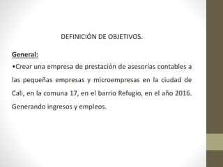 DEFINICIÓN DE OBJETIVOS.
General:
•Crear una empresa de prestación de asesorías contables a
las pequeñas empresas y microempresas en la ciudad de
Cali, en la comuna 17, en el barrio Refugio, en el año 2016.
Generando ingresos y empleos.
 
