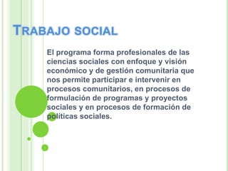 El programa forma profesionales de las
ciencias sociales con enfoque y visión
económico y de gestión comunitaria que
nos permite participar e intervenir en
procesos comunitarios, en procesos de
formulación de programas y proyectos
sociales y en procesos de formación de
políticas sociales.
 