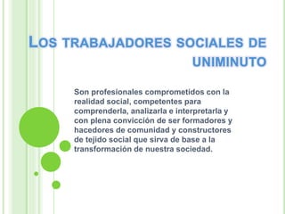Son profesionales comprometidos con la
realidad social, competentes para
comprenderla, analizarla e interpretarla y
con plena convicción de ser formadores y
hacedores de comunidad y constructores
de tejido social que sirva de base a la
transformación de nuestra sociedad.
 