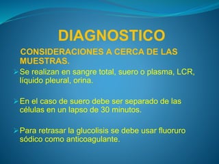 DIAGNOSTICO
CONSIDERACIONES A CERCA DE LAS
MUESTRAS.
Se realizan en sangre total, suero o plasma, LCR,
líquido pleural, orina.
En el caso de suero debe ser separado de las
células en un lapso de 30 minutos.
Para retrasar la glucolisis se debe usar fluoruro
sódico como anticoagulante.
 