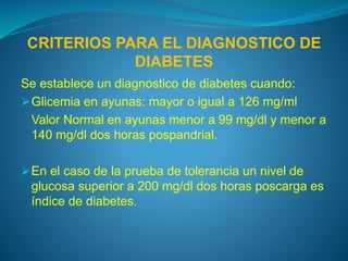 CRITERIOS PARA EL DIAGNOSTICO DE
DIABETES
Se establece un diagnostico de diabetes cuando:
Glicemia en ayunas: mayor o igual a 126 mg/ml
Valor Normal en ayunas menor a 99 mg/dl y menor a
140 mg/dl dos horas pospandrial.
En el caso de la prueba de tolerancia un nivel de
glucosa superior a 200 mg/dl dos horas poscarga es
índice de diabetes.
 