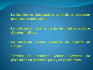 La insulina es sintetizada a partir de un precursor
peptídico, la proinsulina.
La deficiencia total o parcial de insulina produce
diabetes mellitus.
Se observan valores elevados de insulina en
cirrosis.
También se observan valores elevados de
proinsulina en diabetes tipo 2 y en insulinomas.
 