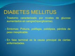 DIABETES MELLITUS
Trastorno caracterizado por niveles de glucosa
aumentados en sangre(hiperglicemia).
Síntomas: Poliuria, polifagia, polidipsia, pérdida de
peso inexplicable.
En fase terminal es la causa principal de ciertas
enfermedades.
 