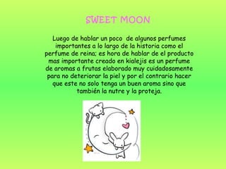 SWEET MOON
Luego de hablar un poco de algunos perfumes
importantes a lo largo de la historia como el
perfume de reina; es hora de hablar de el producto
mas importante creado en kialejis es un perfume
de aromas a frutas elaborado muy cuidadosamente
para no deteriorar la piel y por el contrario hacer
que este no solo tenga un buen aroma sino que
también la nutre y la proteja.
 