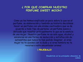 ¿ POR QUE COMPRAR NUESTRO PERFUME SWEET MOON?   Como ya les hemos explicado un poco sobre lo que es el perfume, su elaboración y también su historia decidimos hacer un perfume con una aroma cautivadora que va de acuerdo a todo tipo de persona; un perfume suave y delicado que resaltar principalmente lo que es la esencia de una mujer. Nuestro perfume no es solo agua, alcohol y escencias es una forma de seducción y satisfacción de autoestima que nunca te has podido imaginar…si eres mujer no te quedes con la duda y si eres hombre no te resistas a este encantador aroma! ¡ PRUEBALO! Encuéntralo en los principales almacenes de cadena 