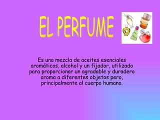 Es una mezcla de aceites esenciales aromáticos, alcohol y un fijador, utilizado para proporcionar un agradable y duradero aroma a diferentes objetos pero, principalmente al cuerpo humano. EL PERFUME 
