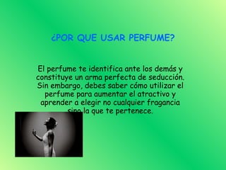 ¿POR QUE USAR PERFUME? El perfume te identifica ante los demás y constituye un arma perfecta de seducción. Sin embargo, debes saber cómo utilizar el perfume para aumentar el atractivo y aprender a elegir no cualquier fragancia sino la que te pertenece. 