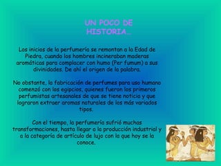 UN POCO DE HISTORIA… Los inicios de la perfumería se remontan a la Edad de Piedra, cuando los hombres incineraban maderas aromáticas para complacer con humo (Per fumum) a sus divinidades. De ahí el origen de la palabra. No obstante, la fabricación de perfumes para uso humano comenzó con los egipcios, quienes fueron los primeros perfumistas artesanales de que se tiene noticia y que lograron extraer aromas naturales de los más variados tipos.  Con el tiempo, la perfumería sufrió muchas transformaciones, hasta llegar a la producción industrial y a la categoría de artículo de lujo con la que hoy se la conoce.  