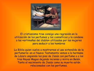 El cristianismo trae consigo una regresión en la utilización de los perfumes y los cosméticos y la condena a las «artimañas del diablo» utilizadas por las mujeres para seducir a los hombres La Biblia quien vuelve a mostrarnos el uso extendido de la perfumería: en el Nuevo Testamento vemos a la hermana de Lázaro ungiendo los pies de Jesús con perfume o a los tres Reyes Magos dejando incienso y mirra en Belén. Tanto el nacimiento de Jesús como su muerte están relacionados con los perfumes. 