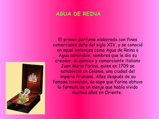 AGUA DE REINA El primer perfume elaborado con fines comerciales data del siglo XIV, y se conoció en aquel entonces como Agua de Reina o Agua admirable, nombres que le dio su creador, el químico y comerciante italiano Juan María Farina, quien en 1709 se estableció en Colonia, una ciudad del imperio Prusiano. Años después de su famosa invención, se supo que Farina obtuvo la fórmula de un monje que había vivido muchos años en Oriente.  