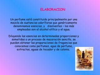 ELABORACION Un perfume está constituido principalmente por una mezcla de sustancias odoríferas que genéricamente denominamos esencias, y   disolventes – los más empleados son el alcohol etílico y el agua. Diluyendo las esencias en determinadas proporciones y sometidas a un proceso de maceración sencillo, se pueden obtener las preparaciones de fragancias que conocemos como perfumes, agua de perfume, extractos, aguas de tocador y de colonia.  