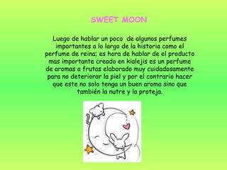 SWEET MOON Luego de hablar un poco  de algunos perfumes importantes a lo largo de la historia como el perfume de reina; es hora de hablar de el producto mas importante creado en kialejis es un perfume de aromas a frutas elaborado muy cuidadosamente para no deteriorar la piel y por el contrario hacer que este no solo tenga un buen aroma sino que también la nutre y la proteja. 