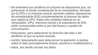 • Se entenderá por periférico al conjunto de dispositivos que, sin
pertenecer al núcleo fundamental de la computadora, formado
por la CPU y la memoria central, permitan realizar operaciones
de entrada/salida (E/S) complementarias al proceso de datos
que realiza la CPU. Estas tres unidades básicas en un
computador, CPU, memoria central y el subsistema de E/S,
están comunicadas entre sí por tres buses o canales de
comunicación:
• direcciones, para seleccionar la dirección del dato o del
periférico al que se quiere acceder,
• control, básicamente para seleccionar la operación a realizar
sobre el dato (principalmente lectura, escritura o modificación) y
• datos, por donde circulan los datos.
 