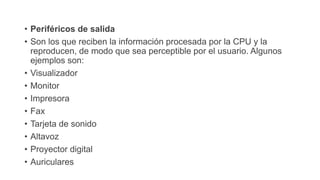 • Periféricos de salida
• Son los que reciben la información procesada por la CPU y la
reproducen, de modo que sea perceptible por el usuario. Algunos
ejemplos son:
• Visualizador
• Monitor
• Impresora
• Fax
• Tarjeta de sonido
• Altavoz
• Proyector digital
• Auriculares
 