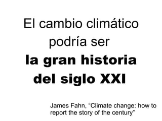 El cambio climático podría ser   la gran historia del siglo XXI   James Fahn, “Climate change: how to report the story of the century” 